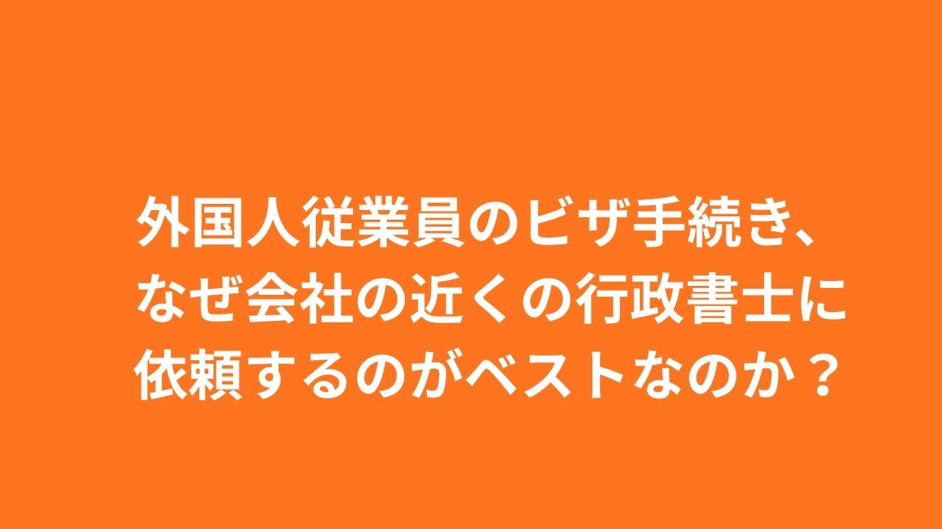 外国人従業員のビザ手続き、なぜ会社の近くの行政書士に依頼するのがベストなのか？