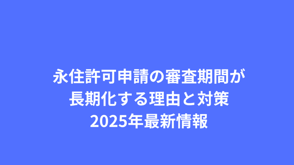 永住許可申請の審査期間が長期化する理由と対策：2025年最新情報